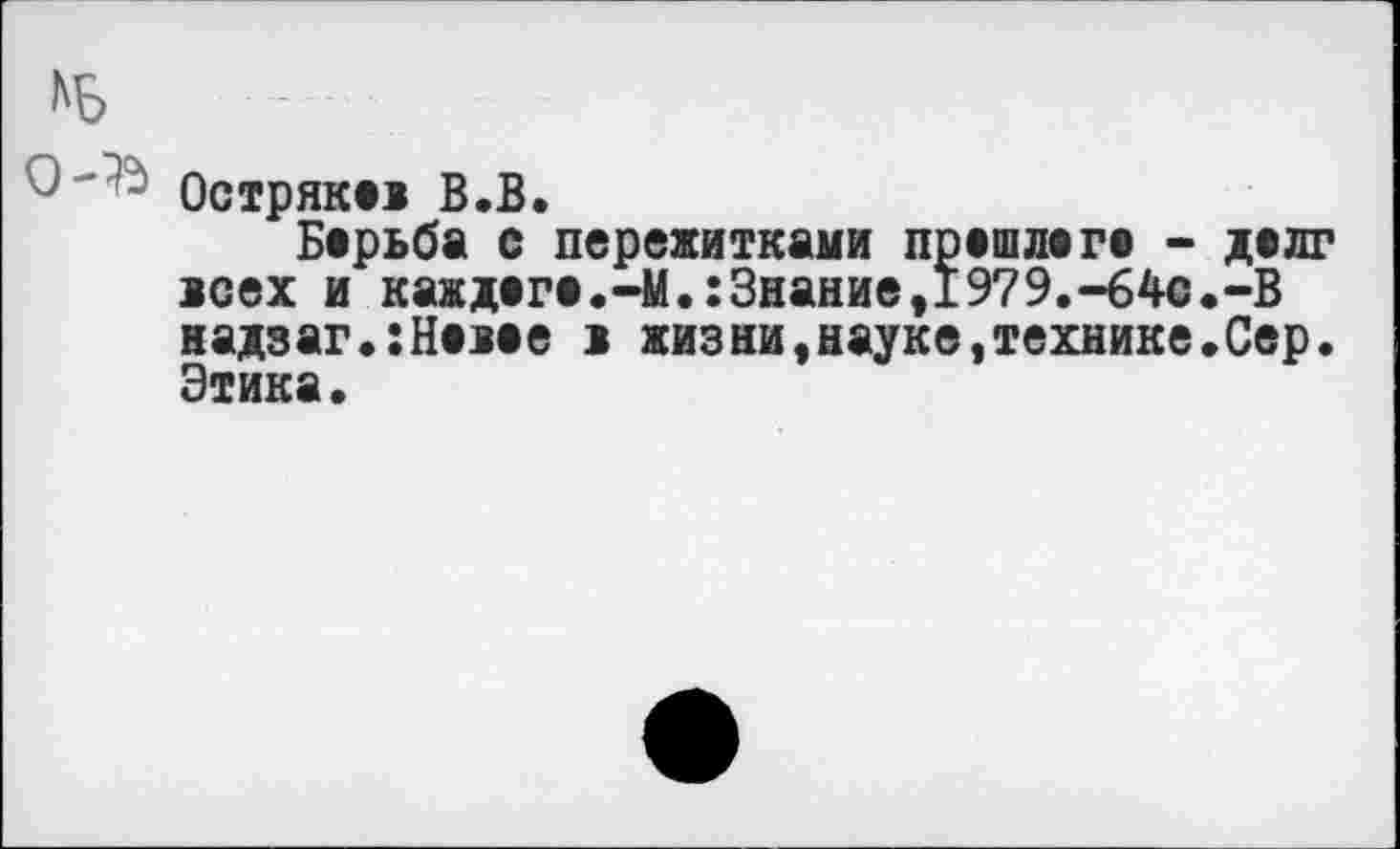 ﻿Остряк»» В.В.
Барьба с пережитками прешлагв - делг юех и каждагв.-М.:Знание,1979.-64с.-В надзаг.:Н«>ее > жизни,науке«технике.Сер. Этика.